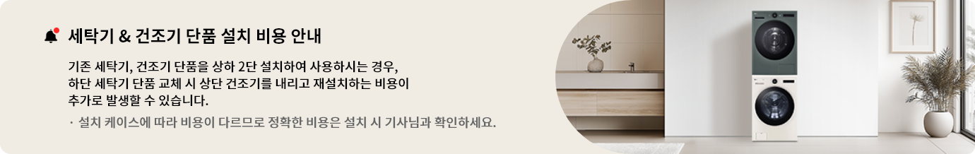 세탁기 & 건조기 단품 설치 비용 안내
기존 세탁기, 건조기 단품을 상하 2단 설치하여 사용하시는 경우, 하단 세탁기 단품 교체 시 상단 건조기를
내리고 재설치하는 비용이 추가로 발생할 수 있습니다.
설치 케이스에 따라 비용이 다르므로 정확한 비용은 설치 시 기사님과 확인하세요.
